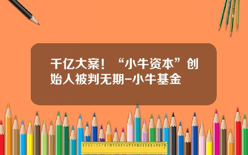 千亿大案！“小牛资本”创始人被判无期-小牛基金