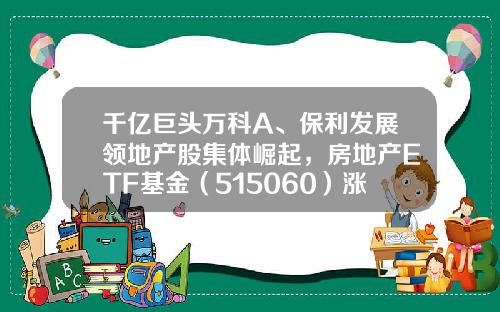 千亿巨头万科A、保利发展领地产股集体崛起，房地产ETF基金（515060）涨近4%-保利基金
