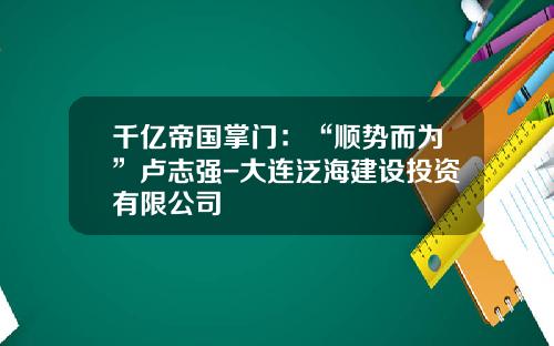 千亿帝国掌门：“顺势而为”卢志强-大连泛海建设投资有限公司