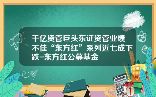 千亿资管巨头东证资管业绩不佳“东方红”系列近七成下跌-东方红公募基金