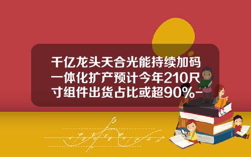 千亿龙头天合光能持续加码一体化扩产预计今年210尺寸组件出货占比或超90%-601012看到多少