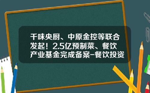 千味央厨、中原金控等联合发起！2.5亿预制菜、餐饮产业基金完成备案-餐饮投资基金