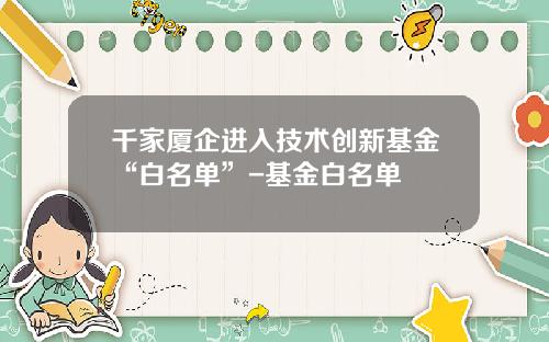 千家厦企进入技术创新基金“白名单”-基金白名单