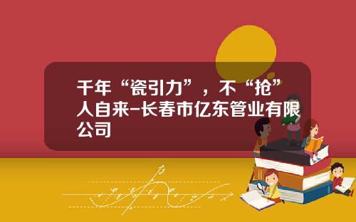 千年“瓷引力”，不“抢”人自来-长春市亿东管业有限公司