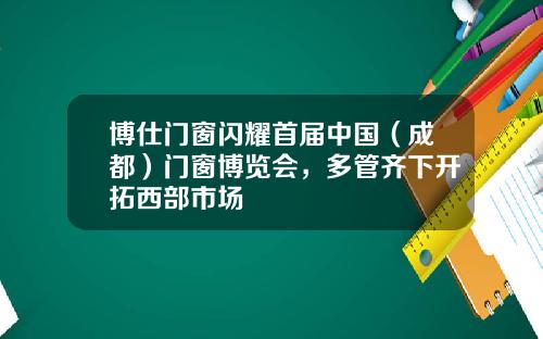 博仕门窗闪耀首届中国（成都）门窗博览会，多管齐下开拓西部市场