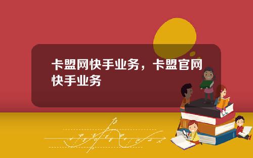 卡盟网快手业务，卡盟官网快手业务