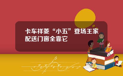 卡车祥菱“小五”登场王家配送门窗全靠它