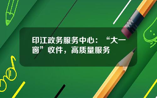 印江政务服务中心：“大一窗”收件，高质量服务