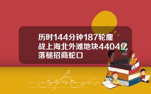 历时144分钟187轮鏖战上海北外滩地块4404亿落槌招商蛇口