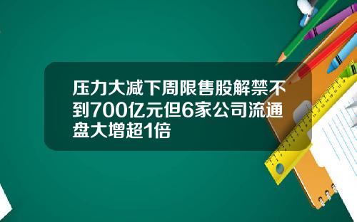 压力大减下周限售股解禁不到700亿元但6家公司流通盘大增超1倍