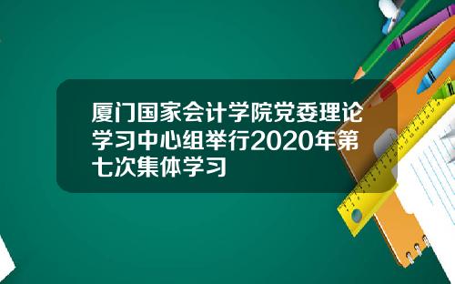 厦门国家会计学院党委理论学习中心组举行2020年第七次集体学习