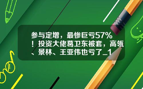 参与定增，最惨巨亏57%！投资大佬葛卫东被套，高瓴、景林、王亚伟也亏了_1