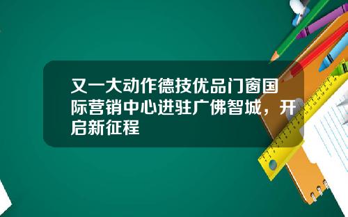 又一大动作德技优品门窗国际营销中心进驻广佛智城，开启新征程
