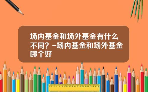 场内基金和场外基金有什么不同？-场内基金和场外基金哪个好