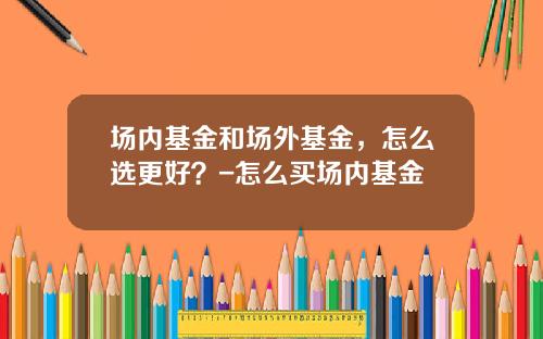 场内基金和场外基金，怎么选更好？-怎么买场内基金