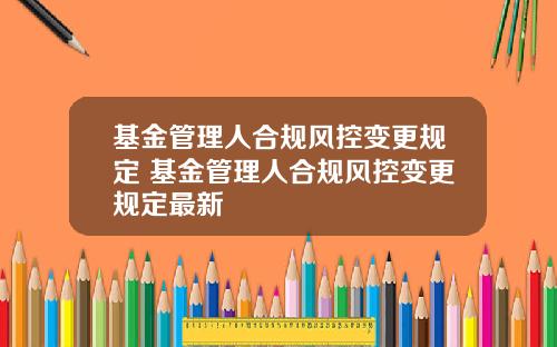 基金管理人合规风控变更规定 基金管理人合规风控变更规定最新