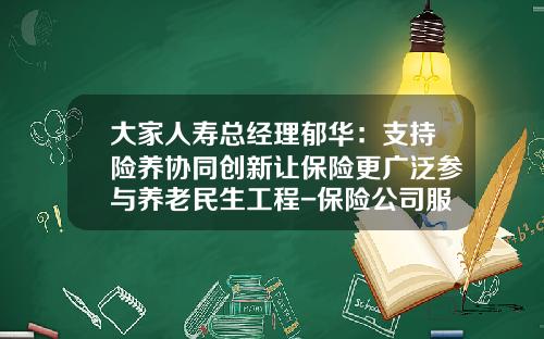 大家人寿总经理郁华：支持险养协同创新让保险更广泛参与养老民生工程-保险公司服务经济社会民生