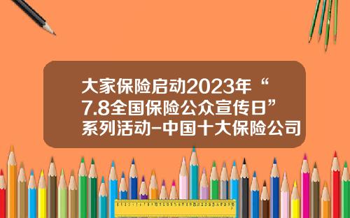 大家保险启动2023年“7.8全国保险公众宣传日”系列活动-中国十大保险公司知识点总结