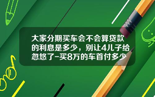 大家分期买车会不会算贷款的利息是多少，别让4儿子给忽悠了-买8万的车首付多少
