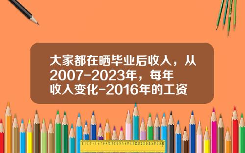大家都在晒毕业后收入，从2007-2023年，每年收入变化-2016年的工资涨到多少