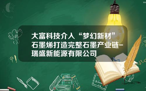 大富科技介入“梦幻新材”石墨烯打造完整石墨产业链-瑞盛新能源有限公司