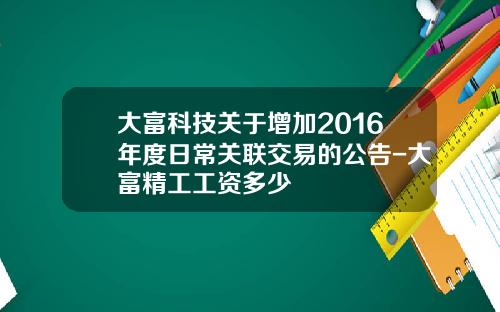 大富科技关于增加2016年度日常关联交易的公告-大富精工工资多少