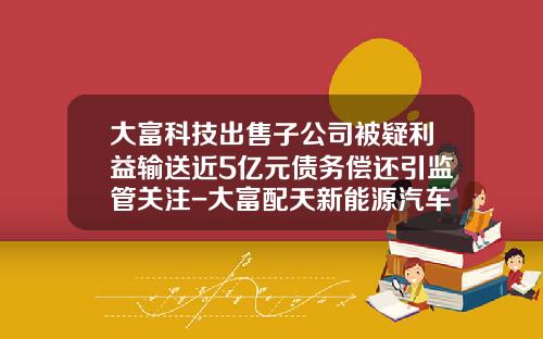 大富科技出售子公司被疑利益输送近5亿元债务偿还引监管关注-大富配天新能源汽车有限公司