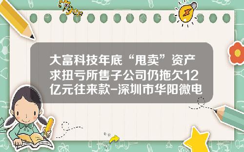 大富科技年底“甩卖”资产求扭亏所售子公司仍拖欠12亿元往来款-深圳市华阳微电子有限公司