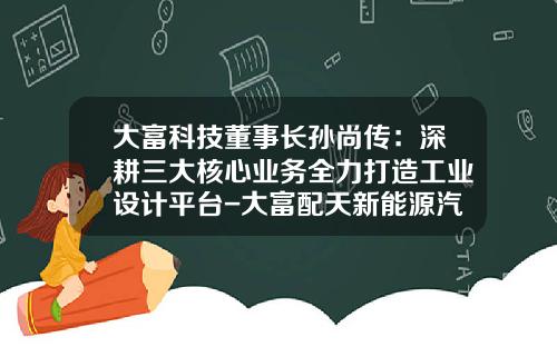 大富科技董事长孙尚传：深耕三大核心业务全力打造工业设计平台-大富配天新能源汽车有限公司