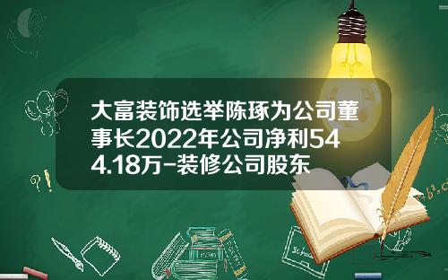大富装饰选举陈琢为公司董事长2022年公司净利544.18万-装修公司股东
