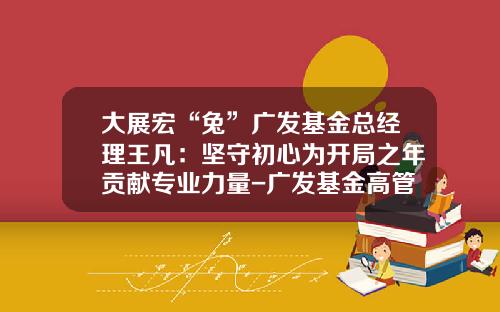 大展宏“兔”广发基金总经理王凡：坚守初心为开局之年贡献专业力量-广发基金高管
