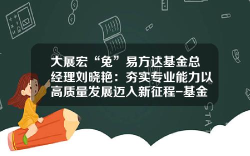 大展宏“兔”易方达基金总经理刘晓艳：夯实专业能力以高质量发展迈入新征程-基金公司能力