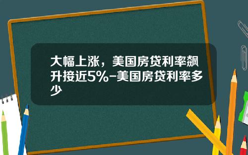 大幅上涨，美国房贷利率飙升接近5%-美国房贷利率多少