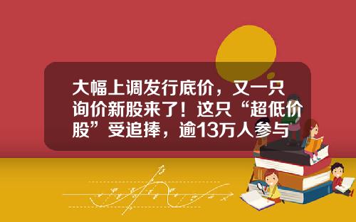 大幅上调发行底价，又一只询价新股来了！这只“超低价股”受追捧，逾13万人参与打新-新股申购最少多少股