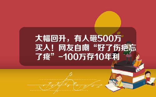 大幅回升，有人砸500万买入！网友自嘲“好了伤疤忘了疼”-100万存10年利息多少