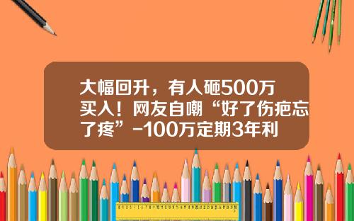 大幅回升，有人砸500万买入！网友自嘲“好了伤疤忘了疼”-100万定期3年利息多少