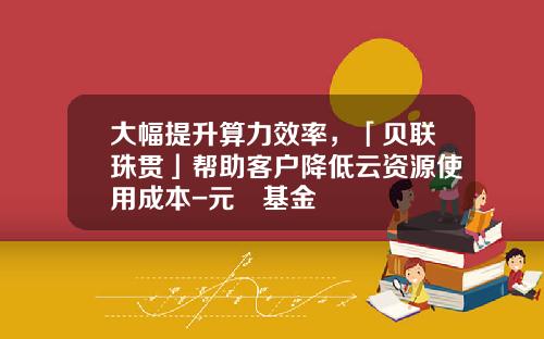 大幅提升算力效率，「贝联珠贯」帮助客户降低云资源使用成本-元璟基金