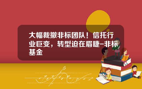 大幅裁撤非标团队！信托行业巨变，转型迫在眉睫-非标基金
