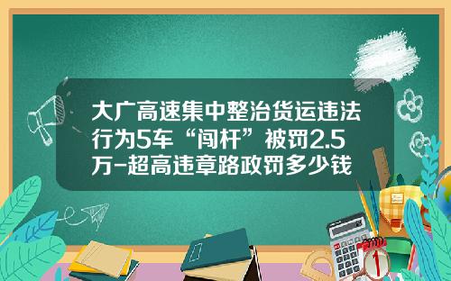 大广高速集中整治货运违法行为5车“闯杆”被罚2.5万-超高违章路政罚多少钱