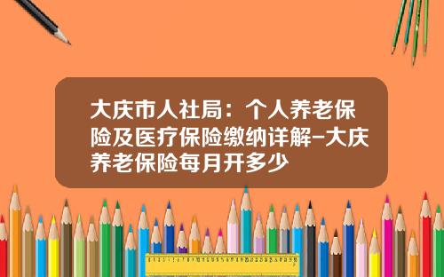 大庆市人社局：个人养老保险及医疗保险缴纳详解-大庆养老保险每月开多少