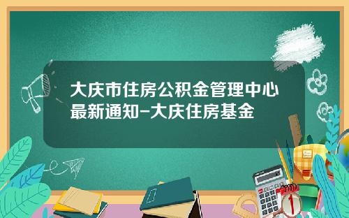 大庆市住房公积金管理中心最新通知-大庆住房基金