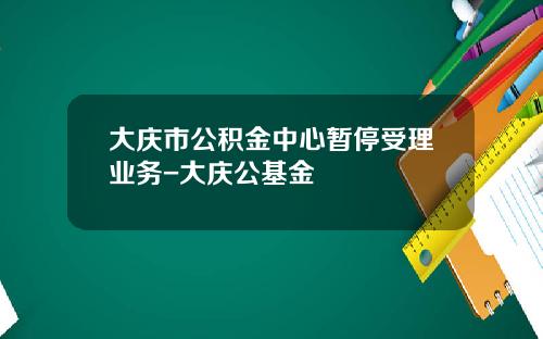 大庆市公积金中心暂停受理业务-大庆公基金