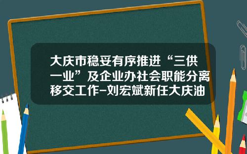 大庆市稳妥有序推进“三供一业”及企业办社会职能分离移交工作-刘宏斌新任大庆油田有限责任公司总经理