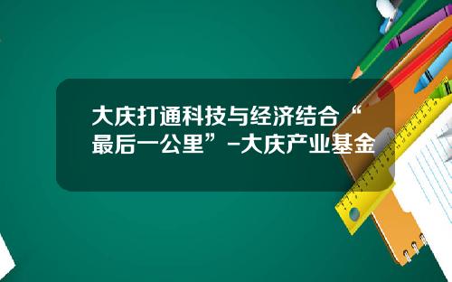 大庆打通科技与经济结合“最后一公里”-大庆产业基金