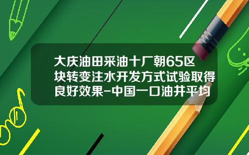大庆油田采油十厂朝65区块转变注水开发方式试验取得良好效果-中国一口油井平均日产多少油