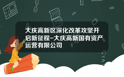 大庆高新区深化改革攻坚开启新征程-大庆高新国有资产运营有限公司