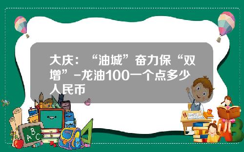 大庆：“油城”奋力保“双增”-龙油100一个点多少人民币