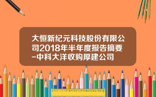 大恒新纪元科技股份有限公司2018年半年度报告摘要-中科大洋收购厚建公司