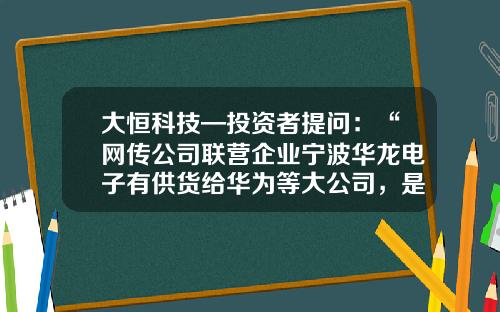 大恒科技—投资者提问：“网传公司联营企业宁波华龙电子有供货给华为等大公司，是否属实？”-宁波华龙电子股份有限公司