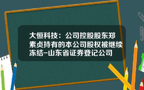 大恒科技：公司控股股东郑素贞持有的本公司股权被继续冻结-山东省证券登记公司